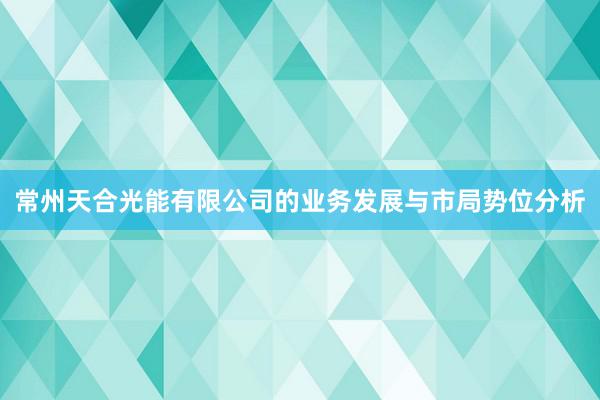 常州天合光能有限公司的业务发展与市局势位分析